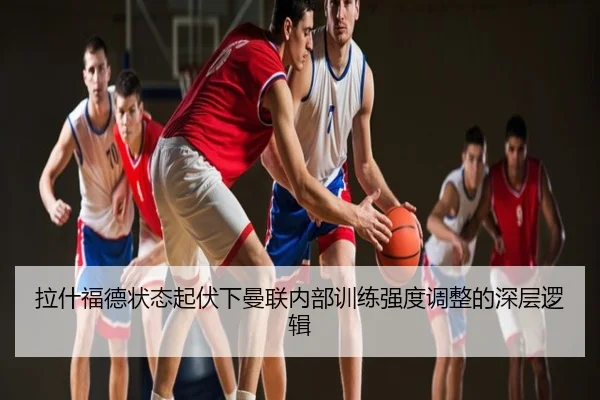 拉什福德状态起伏下曼联内部训练强度调整的深层逻辑